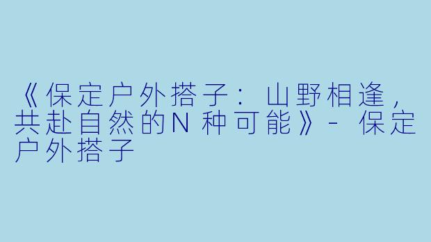 《保定户外搭子：山野相逢，共赴自然的N种可能》-保定户外搭子