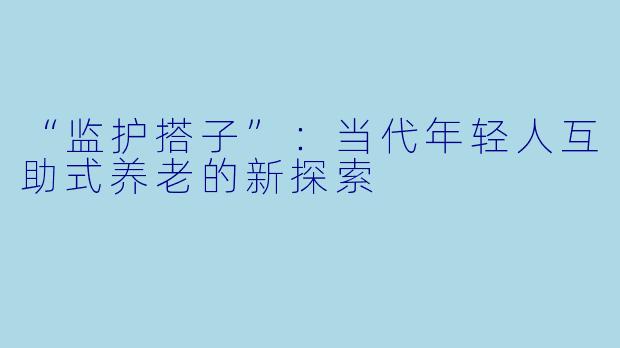 “监护搭子”：当代年轻人互助式养老的新探索