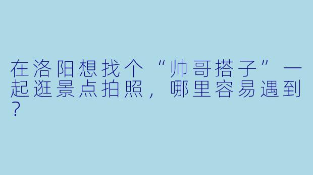 在洛阳想找个“帅哥搭子”一起逛景点拍照，哪里容易遇到？