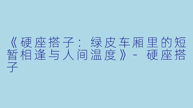 《硬座搭子：绿皮车厢里的短暂相逢与人间温度》-硬座搭子