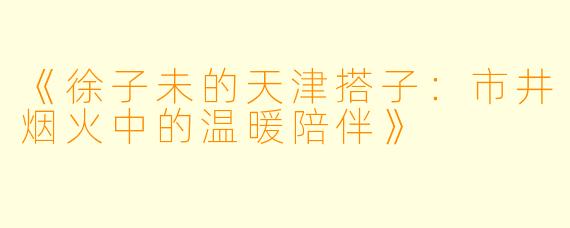 《徐子未的天津搭子：市井烟火中的温暖陪伴》