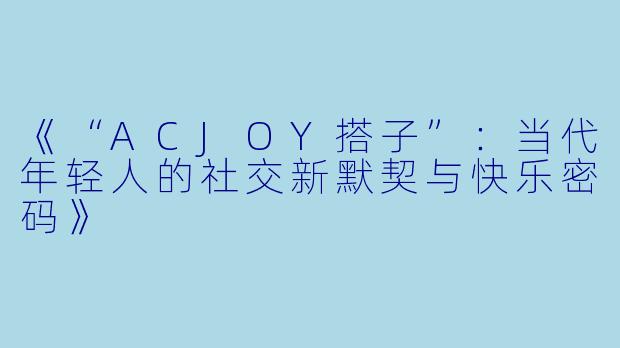 《“ACJOY搭子”:当代年轻人的社交新默契与快乐密码》