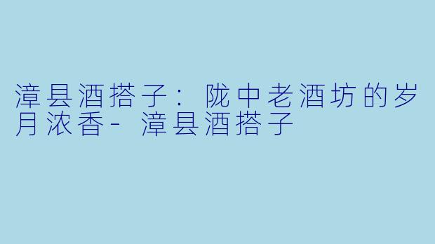 漳县酒搭子：陇中老酒坊的岁月浓香-漳县酒搭子