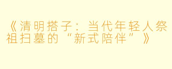 《清明搭子：当代年轻人祭祖扫墓的“新式陪伴”》