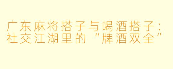 广东麻将搭子与喝酒搭子：社交江湖里的“牌酒双全”