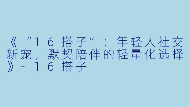 《“16搭子”：年轻人社交新宠，默契陪伴的轻量化选择》-16搭子