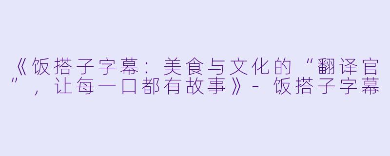 《饭搭子字幕：美食与文化的“翻译官”，让每一口都有故事》-饭搭子字幕
