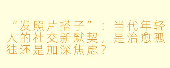 “发照片搭子”：当代年轻人的社交新默契，是治愈孤独还是加深焦虑？