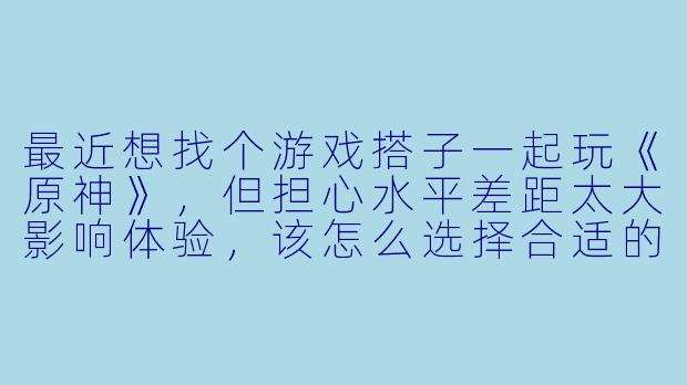 最近想找个游戏搭子一起玩《原神》，但担心水平差距太大影响体验，该怎么选择合适的搭档？-和游戏搭子