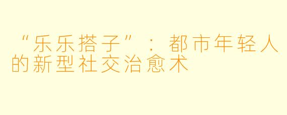 “乐乐搭子”：都市年轻人的新型社交治愈术