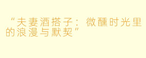 “夫妻酒搭子：微醺时光里的浪漫与默契”