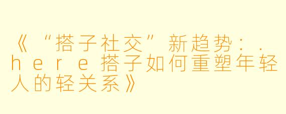 《“搭子社交”新趋势：.here搭子如何重塑年轻人的轻关系》