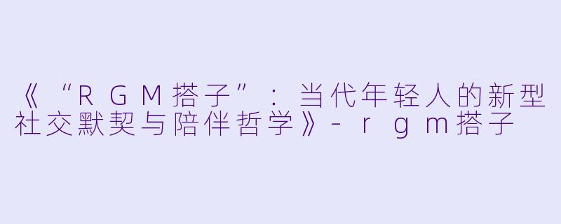 《“RGM搭子”:当代年轻人的新型社交默契与陪伴哲学》-rgm搭子