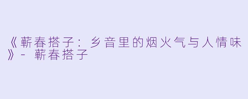 《蕲春搭子：乡音里的烟火气与人情味》-蕲春搭子