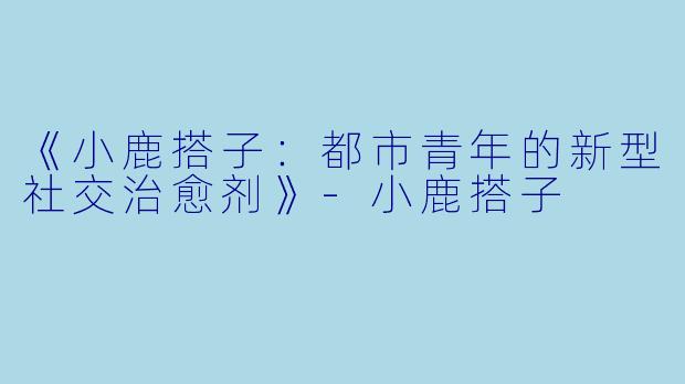 《小鹿搭子：都市青年的新型社交治愈剂》-小鹿搭子