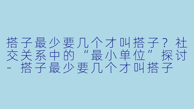 搭子最少要几个才叫搭子？社交关系中的“最小单位”探讨-搭子最少要几个才叫搭子