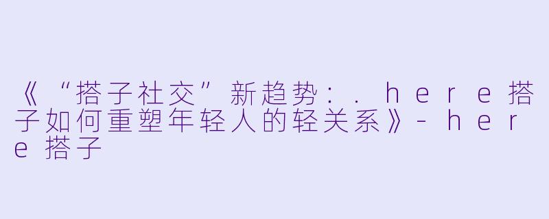 《“搭子社交”新趋势：.here搭子如何重塑年轻人的轻关系》-here搭子
