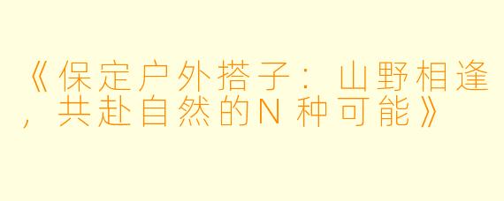 《保定户外搭子：山野相逢，共赴自然的N种可能》
