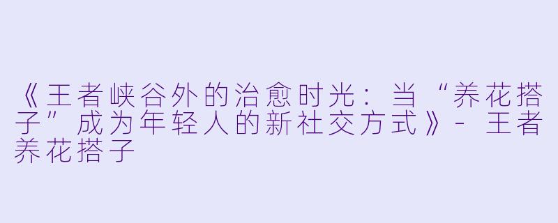 《王者峡谷外的治愈时光：当“养花搭子”成为年轻人的新社交方式》-王者养花搭子