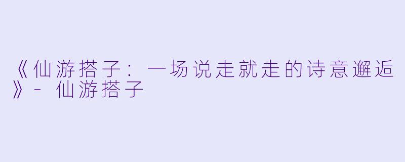 《仙游搭子：一场说走就走的诗意邂逅》-仙游搭子