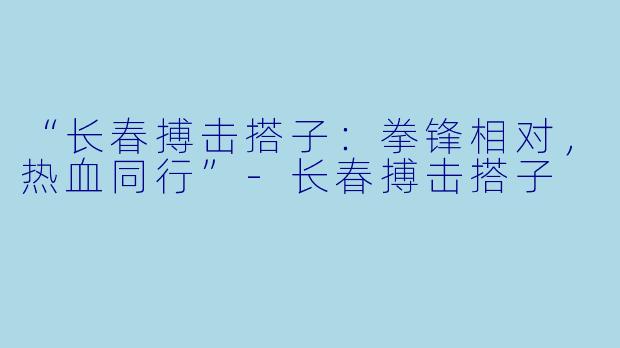 “长春搏击搭子：拳锋相对，热血同行”-长春搏击搭子