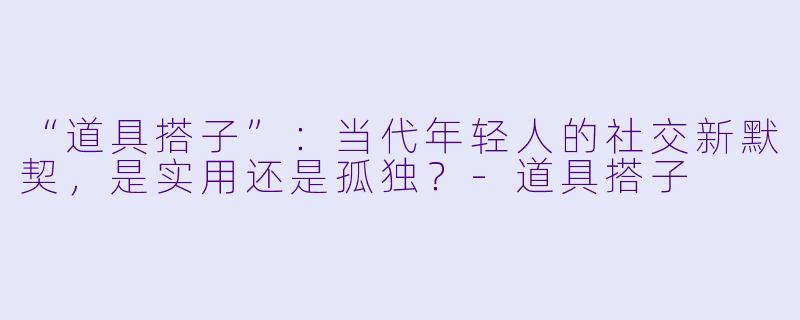 “道具搭子”：当代年轻人的社交新默契，是实用还是孤独？-道具搭子