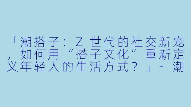 「潮搭子：Z世代的社交新宠，如何用“搭子文化”重新定义年轻人的生活方式？」-潮搭子