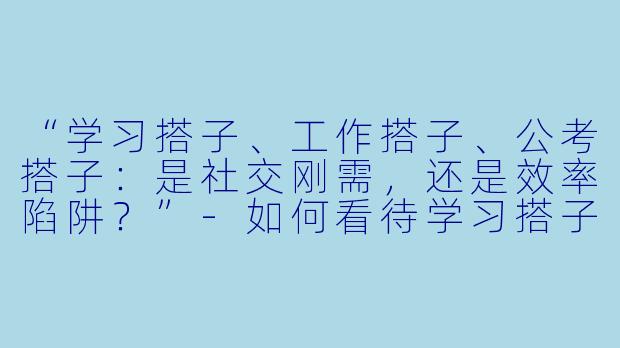 “学习搭子、工作搭子、公考搭子：是社交刚需，还是效率陷阱？”-如何看待学习搭子工作搭子公考