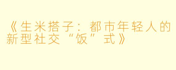 《生米搭子：都市年轻人的新型社交“饭”式》