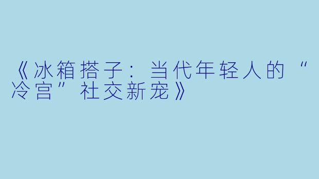 《冰箱搭子：当代年轻人的“冷宫”社交新宠》