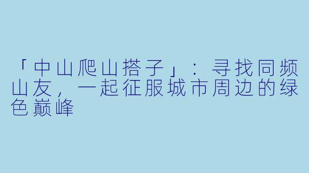 「中山爬山搭子」：寻找同频山友，一起征服城市周边的绿色巅峰