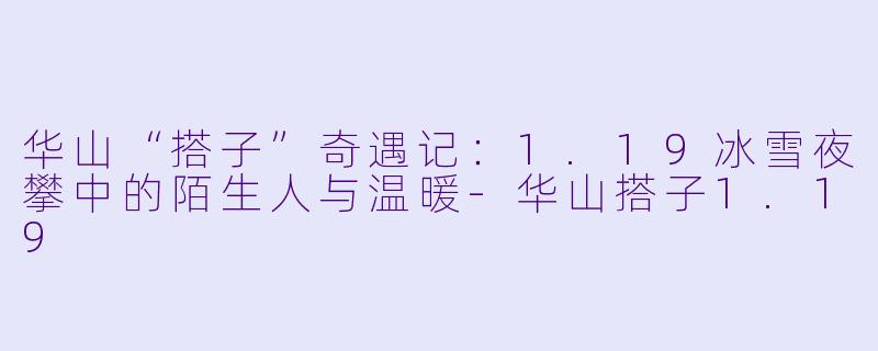 华山“搭子”奇遇记：1.19冰雪夜攀中的陌生人与温暖-华山搭子1.19