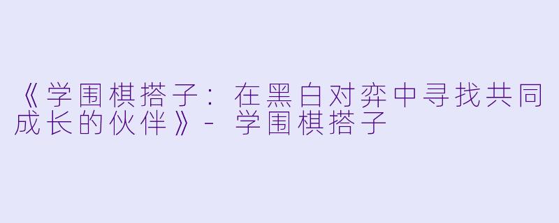 《学围棋搭子：在黑白对弈中寻找共同成长的伙伴》-学围棋搭子