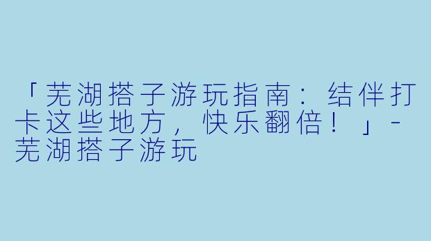 「芜湖搭子游玩指南：结伴打卡这些地方，快乐翻倍！」-芜湖搭子游玩