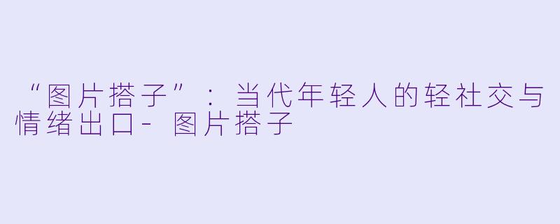 “图片搭子”：当代年轻人的轻社交与情绪出口-图片搭子