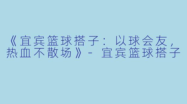 《宜宾篮球搭子：以球会友，热血不散场》-宜宾篮球搭子