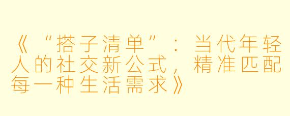 《“搭子清单”：当代年轻人的社交新公式，精准匹配每一种生活需求》