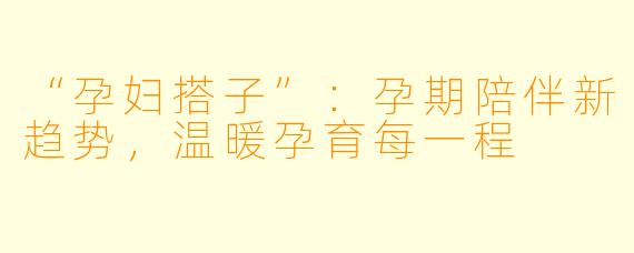 “孕妇搭子”：孕期陪伴新趋势，温暖孕育每一程