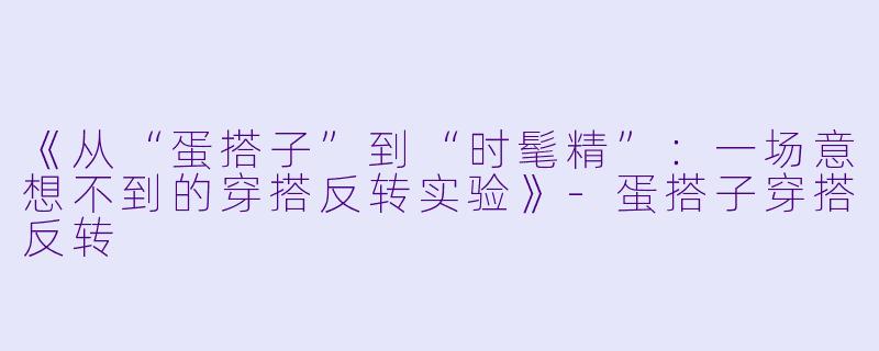 《从“蛋搭子”到“时髦精”：一场意想不到的穿搭反转实验》-蛋搭子穿搭反转
