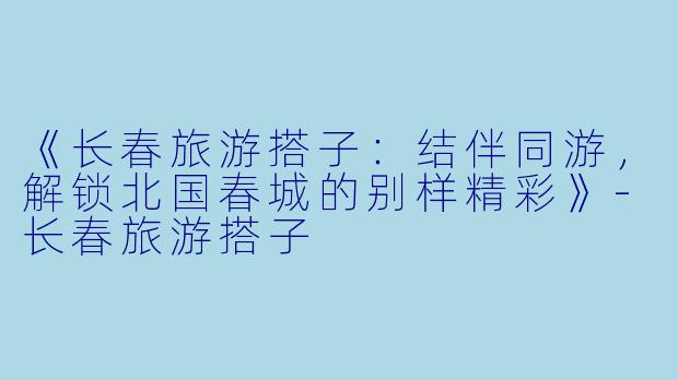 《长春旅游搭子：结伴同游，解锁北国春城的别样精彩》-长春旅游搭子