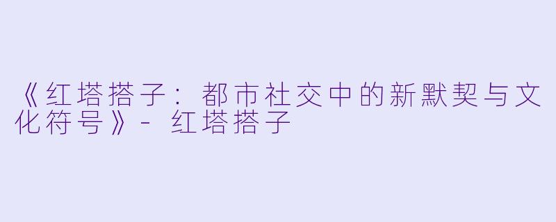 《红塔搭子：都市社交中的新默契与文化符号》-红塔搭子