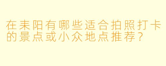 在耒阳有哪些适合拍照打卡的景点或小众地点推荐？