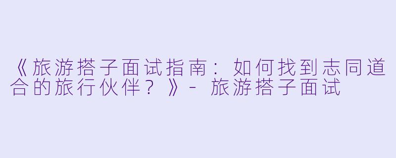《旅游搭子面试指南：如何找到志同道合的旅行伙伴？》-旅游搭子面试