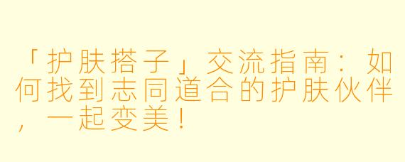 「护肤搭子」交流指南：如何找到志同道合的护肤伙伴，一起变美！