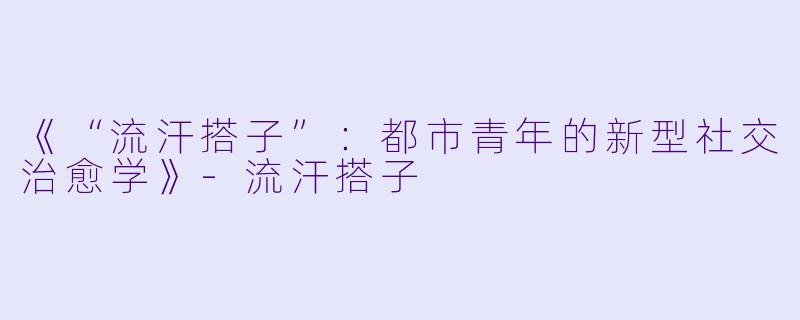 《“流汗搭子”：都市青年的新型社交治愈学》-流汗搭子