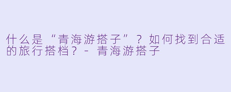 什么是“青海游搭子”？如何找到合适的旅行搭档？-青海游搭子