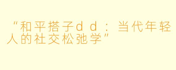 “和平搭子dd：当代年轻人的社交松弛学”