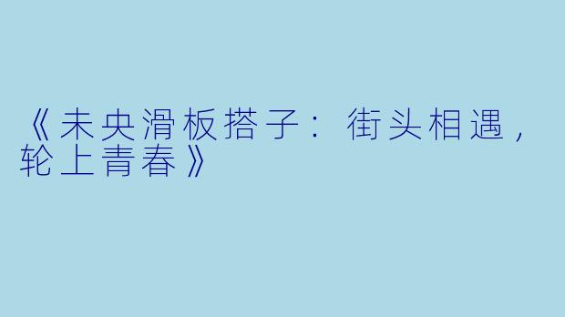 《未央滑板搭子：街头相遇，轮上青春》