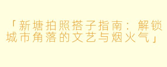 「新塘拍照搭子指南：解锁城市角落的文艺与烟火气」
