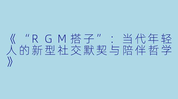 《“RGM搭子”:当代年轻人的新型社交默契与陪伴哲学》